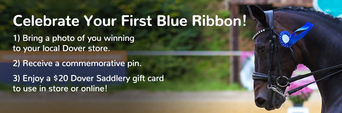 Celebrate Your First Blue Ribbon. Bring a photo of you winning to your local Dover store. Receive a commemorative pin. Enjoy a $20 Dover Saddlery gift card to use in store or online.